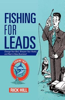 Fishing for Leads: Change Your Bait, Sharpen Your Hooks, and Reel in New Business! by Hill, Rick