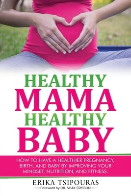 Healthy Mama, Healthy Baby: How To Have A Healthier Pregnancy, Birth, And Baby By Improving Your Mindset, Nutrition, And Fitness by Tsipouras, Erika