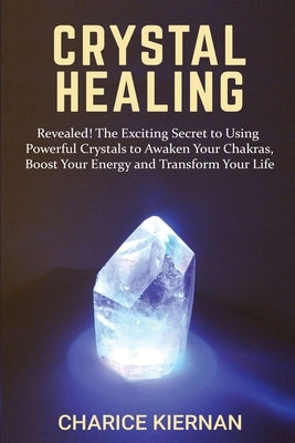 Crystal Healing: Revealed! The Exciting Secret to Using Powerful Crystals to Awaken Your Chakras, Boost Your Energy and Transform Your Life by Kiernan, Charice