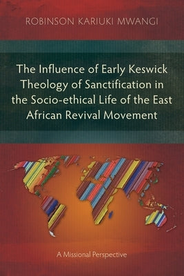 The Influence of Early Keswick Theology of Sanctification in the Socio-ethical Life of the East African Revival Movement: A Missional Perspective by Mwangi, Robinson Kariuki