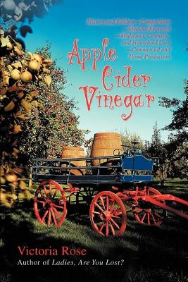 Apple Cider Vinegar: History and Folklore-Composition-Medical Research-Medicinal, Cosmetic, and Household Uses-Commercial and Home Producti by Rose, Victoria