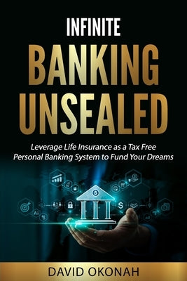Infinite Banking Unsealed: Leverage Life Insurance as a Tax Free Personal Banking System to Fund Your Dreams: Leverage Life Insurance by Okonah, David