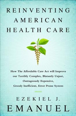 Reinventing American Health Care: How the Affordable Care Act Will Improve Our Terribly Complex, Blatantly Unjust, Outrageously Expensive, Grossly Ine by Emanuel, Ezekiel J.