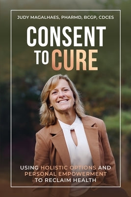 Consent To Cure: Using Holistic Options and Personal Empowerment to Reclaim Health by Magalhaes, Judy