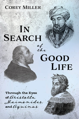 In Search of the Good Life: Through the Eyes of Aristotle, Maimonides, and Aquinas by Miller, Corey