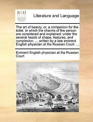 The Art of Beauty, Or, a Companion for the Toilet. in Which the Charms of the Person Are Considered and Explained: Under the Several Heads of Shape, F by Eminent English Physician at the Russian