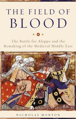 The Field of Blood: The Battle for Aleppo and the Remaking of the Medieval Middle East by Morton, Nicholas