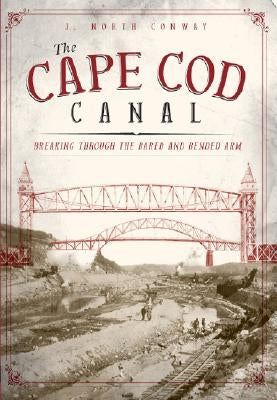 The Cape Cod Canal: Breaking Through the Bared and Bended Arm by Conway, Jack N.