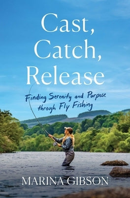 Cast, Catch, Release: Finding Serenity and Purpose Through Fly Fishing by Gibson, Marina