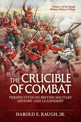 The Crucible of Combat: Perspectives on British Military History and Leadership: Volume 1 of the Raugh Military History Trilogy by Raugh, Harold E.