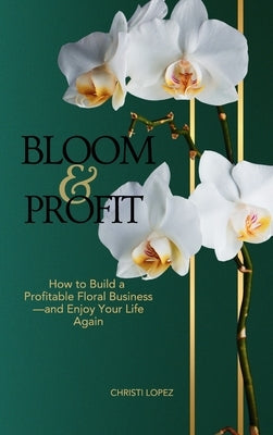Bloom and Profit: How to Build a Profitable Floral Business-and Enjoy Your Life Again by Lopez, Christi