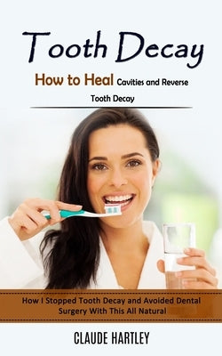 Tooth Decay: How to Heal Cavities and Reverse Tooth Decay (How I Stopped Tooth Decay and Avoided Dental Surgery With This All Natur by Hartley, Claude