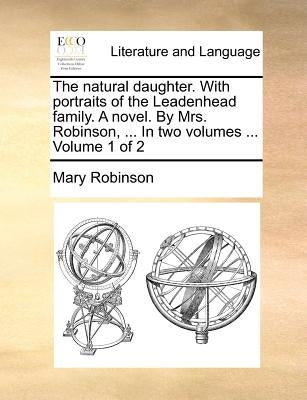 The Natural Daughter. with Portraits of the Leadenhead Family. a Novel. by Mrs. Robinson, ... in Two Volumes ... Volume 1 of 2 by Robinson, Mary