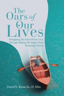 The Oars of Our Lives: Navigating The Oars Of Our Lives Through Making The Right Christ Honoring Choices by David L. Kjosa Sr. D. Min