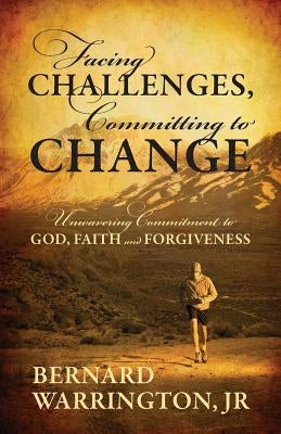 Facing Challenges, Committing to Change: Unwavering Committment to God, Faith and Forgiveness by Warrington, Bernard, Jr.