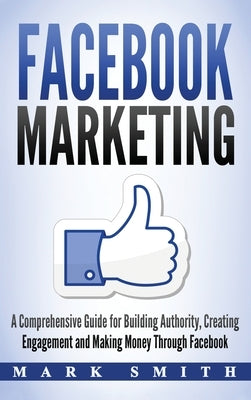 Facebook Marketing: A Comprehensive Guide for Building Authority, Creating Engagement and Making Money Through Facebook by Smith, Mark