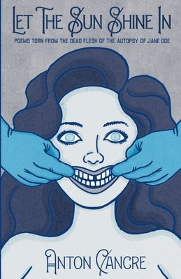 Let The Sun Shine In: Poems Torn From the Dead Flesh of The Autopsy of Jane Doe by Cancre, Anton