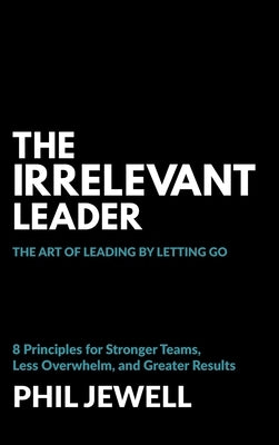 The Irrelevant Leader: The Art of Leading By Letting Go, 8 Principles for Stronger Teams, Less Overwhelm, and Greater Results by Jewell, Phil