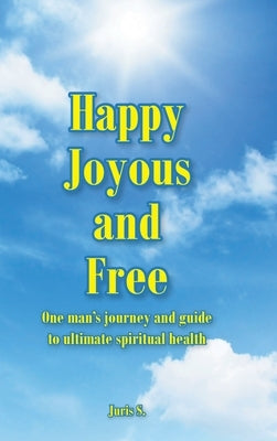 Happy, Joyous, and Free: One man's journey and guide to ultimate Spiritual health by S, Juris