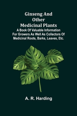 Ginseng and Other Medicinal Plants; A Book of Valuable Information for Growers as Well as Collectors of Medicinal Roots, Barks, Leaves, Etc. by R. Harding, A.