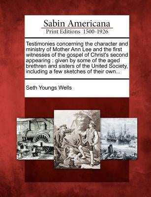 Testimonies Concerning the Character and Ministry of Mother Ann Lee and the First Witnesses of the Gospel of Christ's Second Appearing: Given by Some by Wells, Seth Youngs