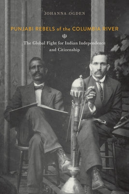 Punjabi Rebels of the Columbia River: The Global Fight for Indian Independence and Citizenship by Ogden, Johanna