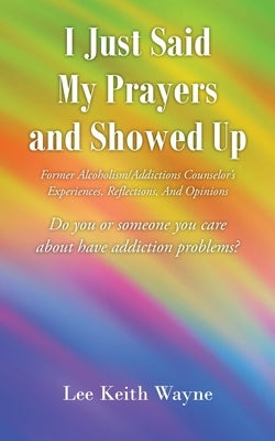 I Just Said My Prayers and Showed Up: Former Alcoholism/Addictions Counselor's Experiences, Reflections, And Opinions by Wayne, Lee Keith