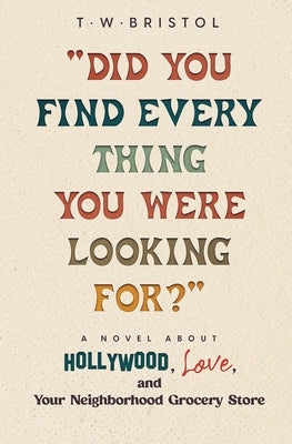 "Did You Find Every Thing You Were Looking For?": A Novel About Hollywood, Love, and Your Neighborhood Grocery Store by Bristol, T. W.