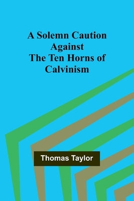A Solemn Caution Against the Ten Horns of Calvinism by Taylor, Thomas