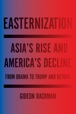 Easternization: Asia's Rise and America's Decline from Obama to Trump and Beyond by Rachman, Gideon