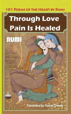 Through Love Pain Is Healed: 101 Poems of the Heart by Rumi, Jalaluddin