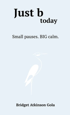 Just b today: Small Pauses. BIG Calm. by Gola, Bridget