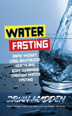 Water Fasting: Water Fasting to Heal Your Body and Lose Weight Effectively (Rapid Weight Loss, Revitalized Health and Body Cleansing by Madden, Brian