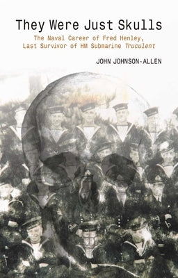 They Were Just Skulls: The Naval Career of Fred Henley, Last Survivor of Hm Submarine Truculent by Johnson-Allen, John