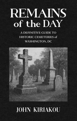 Remains of the Day: The Definitive Guide to the Historic Cemeteries of Washington, DC by Kiriakou, John