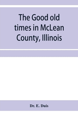 The good old times in McLean County, Illinois: containing two hundred and sixty-one sketches of old settlers, a complete historical sketch of the Blac by E. Duis