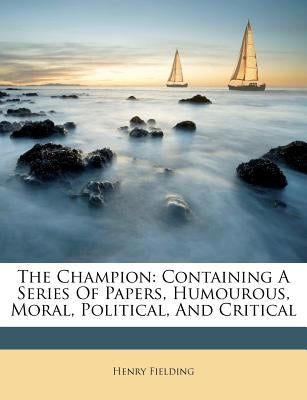 The Champion: Containing a Series of Papers, Humourous, Moral, Political, and Critical by Fielding, Henry