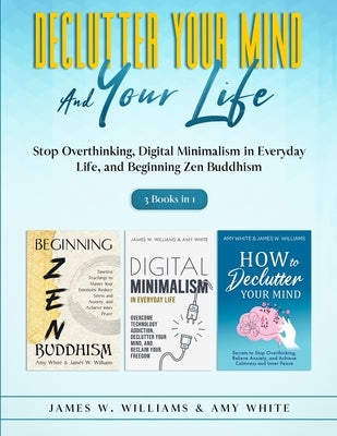 Declutter Your Mind and Your Life: 3 Books in 1 - Stop Overthinking, Digital Minimalism in Everyday Life, and Beginning Zen Buddhism by White, Amy