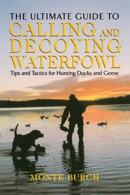 Ultimate Guide to Calling and Decoying Waterfowl: Tips And Tactics For Hunting Ducks And Geese by Burch, Monte