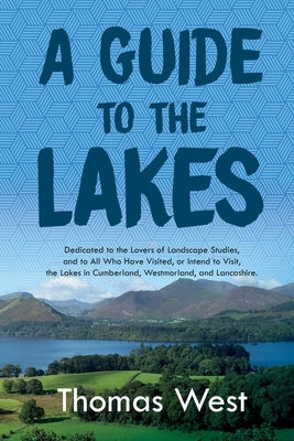 A Guide to the Lakes: Dedicated to the Lovers of Landscape Studies, and to All Who Have Visited, or Intend to Visit, the Lakes in Cumberland by West, Thomas