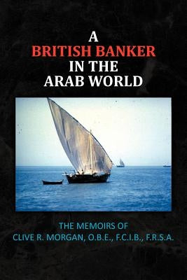 A British Banker in the Arab World: The Memoirs of Clive R. Morgan, O.B.E., F.C.I.B., F.R.S.A. by Morgan, Clive R.