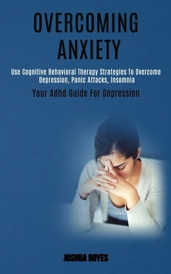 Overcoming Anxiety: Use Cognitive Behavioral Therapy Strategies to Overcome Depression, Panic Attacks, Insomnia (Your Adhd Guide for Depression) by Boyes, Joshua