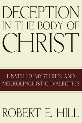 Deception in the Body of Christ: Unveiled Mysteries and Neurolinguistic Dialectics by Hill, Robert E.