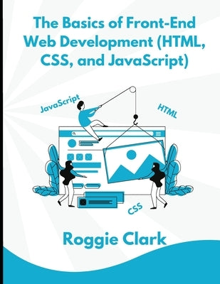 The Basics of Front-End Web Development (HTML, CSS, and JavaScript): Learn How To Design and Build Websites As A Beginner by Clark, Roggie