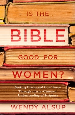 Is the Bible Good for Women?: Seeking Clarity and Confidence Through a Jesus-Centered Understanding of Scripture by Alsup, Wendy
