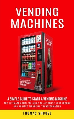 Vending Machines: A Simple Guide to Start a Vending Machine (The Ultimate Complete Guide to Automate Your Income and Achieve Financial Transformation) by Shouse, Thomas