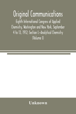 Original Communications, Eighth International Congress of Applied Chemistry, Washington and New York, September 4 to 13, 1912; Section I.-Analytical C by Unknown