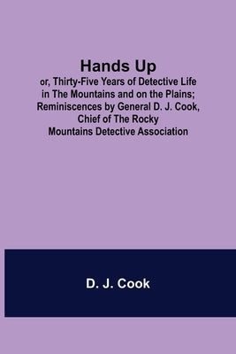 Hands Up; or, Thirty-Five Years of Detective Life in the Mountains and on the Plains; Reminiscences by General D. J. Cook, Chief of the Rocky Mountain by J. Cook, D.