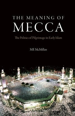 The Meaning of Mecca: The Politics of Pilgrimage in Early Islam by McMillan, M. E.