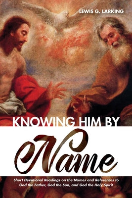 Knowing Him by Name: Short Devotional Readings on the Names and References to God the Father, God the Son, and God the Holy Spirit by Larking, Lewis G.